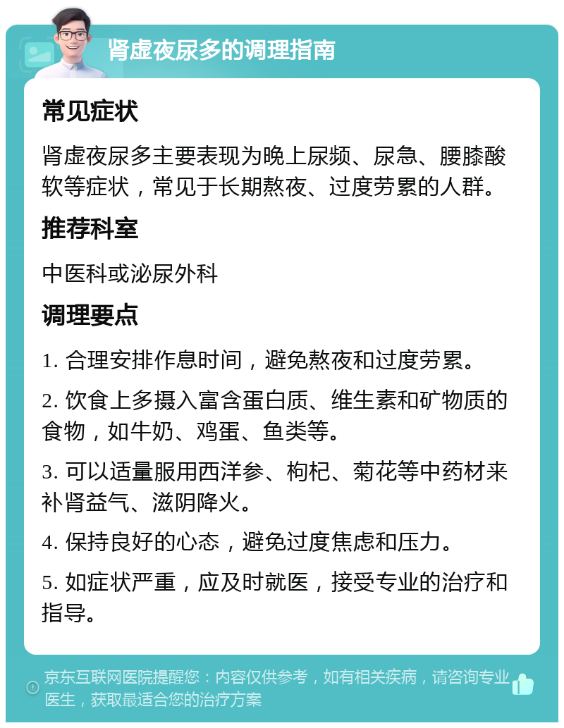 肾虚夜尿多的调理指南 常见症状 肾虚夜尿多主要表现为晚上尿频、尿急、腰膝酸软等症状，常见于长期熬夜、过度劳累的人群。 推荐科室 中医科或泌尿外科 调理要点 1. 合理安排作息时间，避免熬夜和过度劳累。 2. 饮食上多摄入富含蛋白质、维生素和矿物质的食物，如牛奶、鸡蛋、鱼类等。 3. 可以适量服用西洋参、枸杞、菊花等中药材来补肾益气、滋阴降火。 4. 保持良好的心态，避免过度焦虑和压力。 5. 如症状严重，应及时就医，接受专业的治疗和指导。