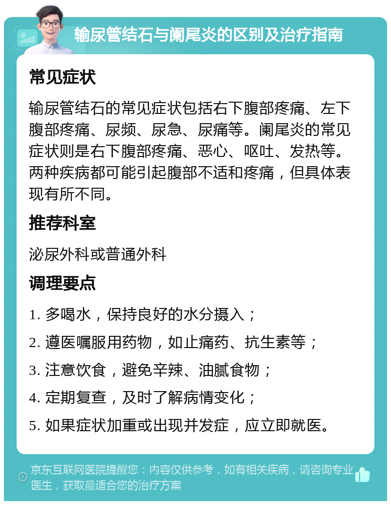 输尿管结石与阑尾炎的区别及治疗指南 常见症状 输尿管结石的常见症状包括右下腹部疼痛、左下腹部疼痛、尿频、尿急、尿痛等。阑尾炎的常见症状则是右下腹部疼痛、恶心、呕吐、发热等。两种疾病都可能引起腹部不适和疼痛，但具体表现有所不同。 推荐科室 泌尿外科或普通外科 调理要点 1. 多喝水，保持良好的水分摄入； 2. 遵医嘱服用药物，如止痛药、抗生素等； 3. 注意饮食，避免辛辣、油腻食物； 4. 定期复查，及时了解病情变化； 5. 如果症状加重或出现并发症，应立即就医。