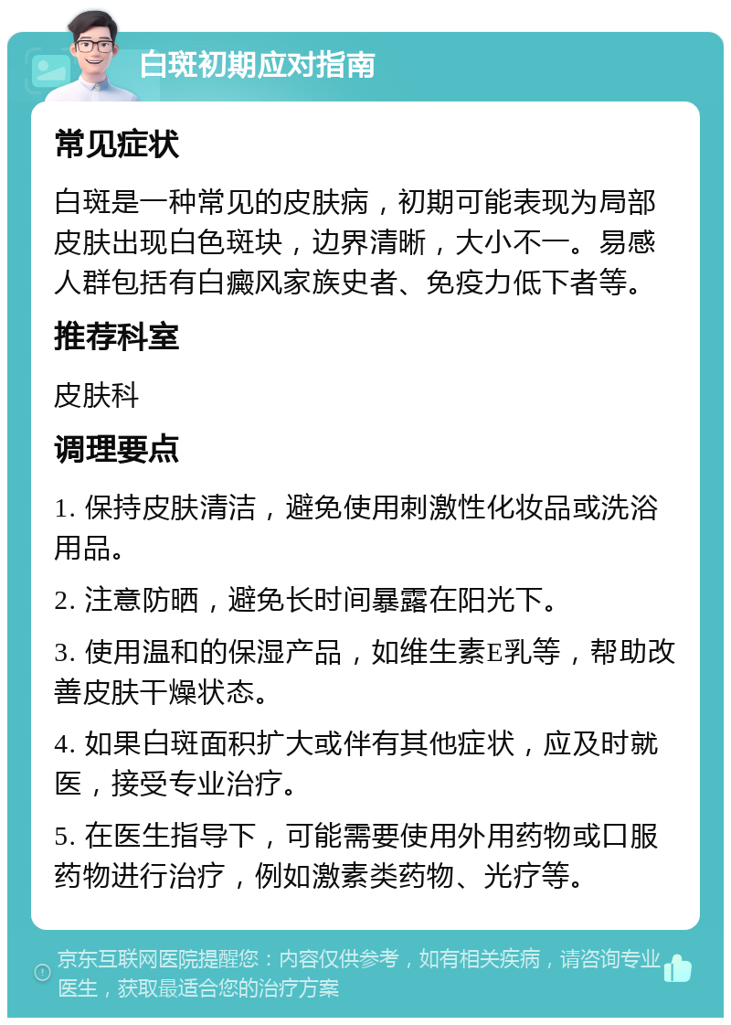 白斑初期应对指南 常见症状 白斑是一种常见的皮肤病，初期可能表现为局部皮肤出现白色斑块，边界清晰，大小不一。易感人群包括有白癜风家族史者、免疫力低下者等。 推荐科室 皮肤科 调理要点 1. 保持皮肤清洁，避免使用刺激性化妆品或洗浴用品。 2. 注意防晒，避免长时间暴露在阳光下。 3. 使用温和的保湿产品，如维生素E乳等，帮助改善皮肤干燥状态。 4. 如果白斑面积扩大或伴有其他症状，应及时就医，接受专业治疗。 5. 在医生指导下，可能需要使用外用药物或口服药物进行治疗，例如激素类药物、光疗等。