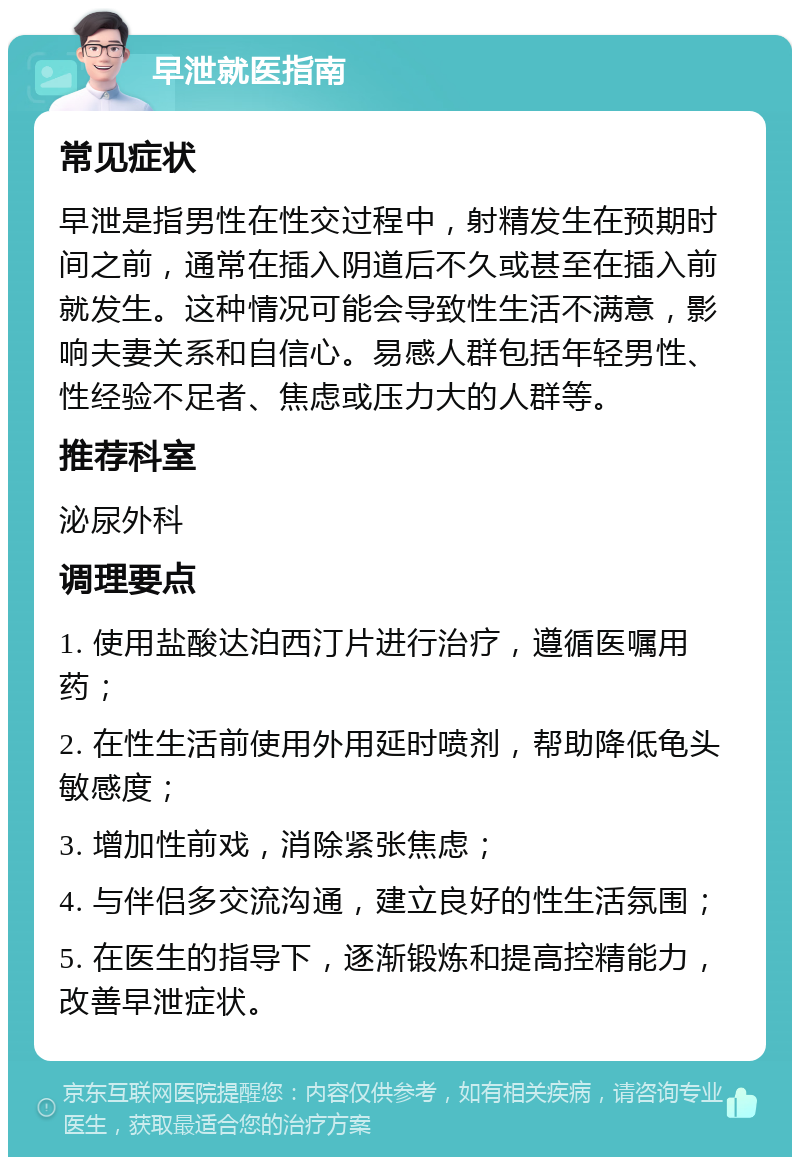 早泄就医指南 常见症状 早泄是指男性在性交过程中，射精发生在预期时间之前，通常在插入阴道后不久或甚至在插入前就发生。这种情况可能会导致性生活不满意，影响夫妻关系和自信心。易感人群包括年轻男性、性经验不足者、焦虑或压力大的人群等。 推荐科室 泌尿外科 调理要点 1. 使用盐酸达泊西汀片进行治疗，遵循医嘱用药； 2. 在性生活前使用外用延时喷剂，帮助降低龟头敏感度； 3. 增加性前戏，消除紧张焦虑； 4. 与伴侣多交流沟通，建立良好的性生活氛围； 5. 在医生的指导下，逐渐锻炼和提高控精能力，改善早泄症状。