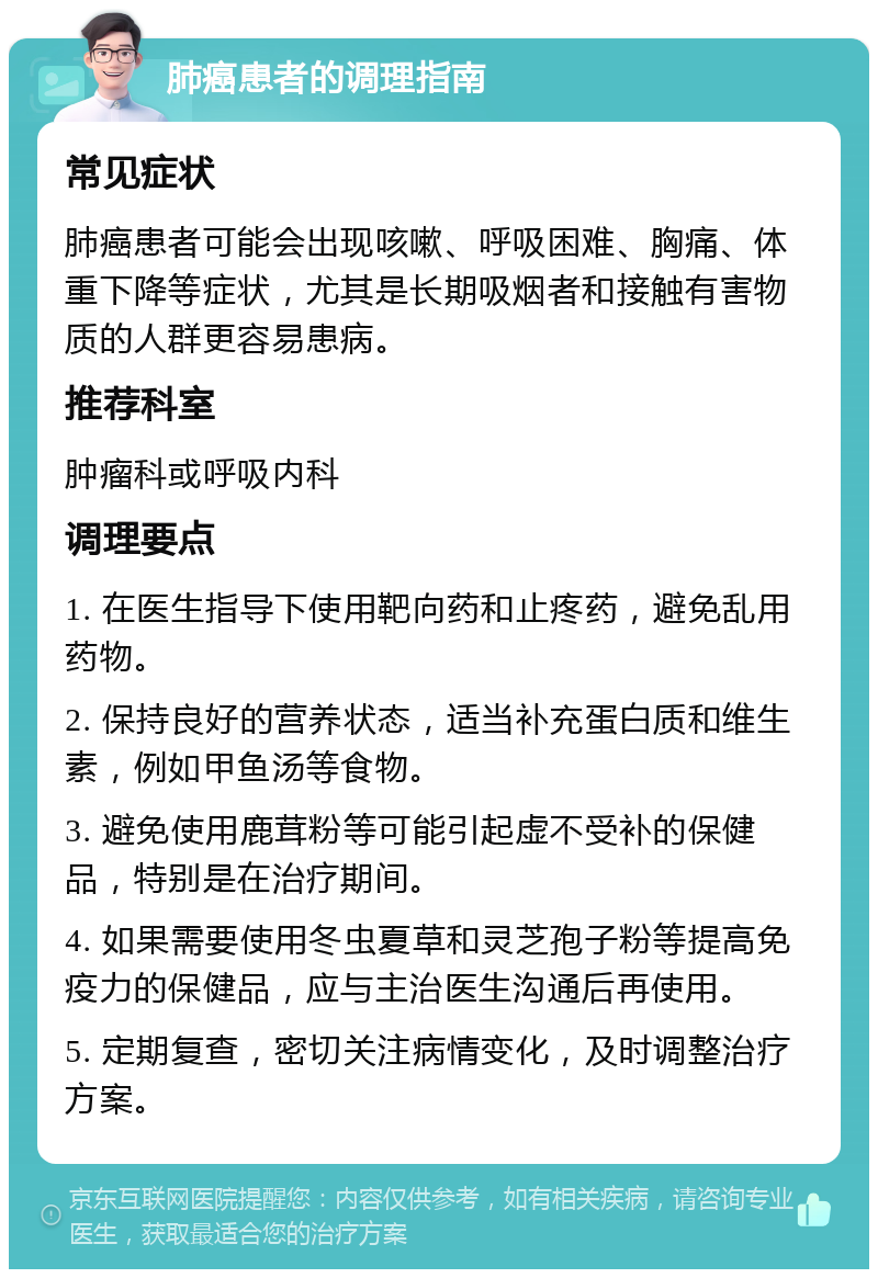 肺癌患者的调理指南 常见症状 肺癌患者可能会出现咳嗽、呼吸困难、胸痛、体重下降等症状，尤其是长期吸烟者和接触有害物质的人群更容易患病。 推荐科室 肿瘤科或呼吸内科 调理要点 1. 在医生指导下使用靶向药和止疼药，避免乱用药物。 2. 保持良好的营养状态，适当补充蛋白质和维生素，例如甲鱼汤等食物。 3. 避免使用鹿茸粉等可能引起虚不受补的保健品，特别是在治疗期间。 4. 如果需要使用冬虫夏草和灵芝孢子粉等提高免疫力的保健品，应与主治医生沟通后再使用。 5. 定期复查，密切关注病情变化，及时调整治疗方案。