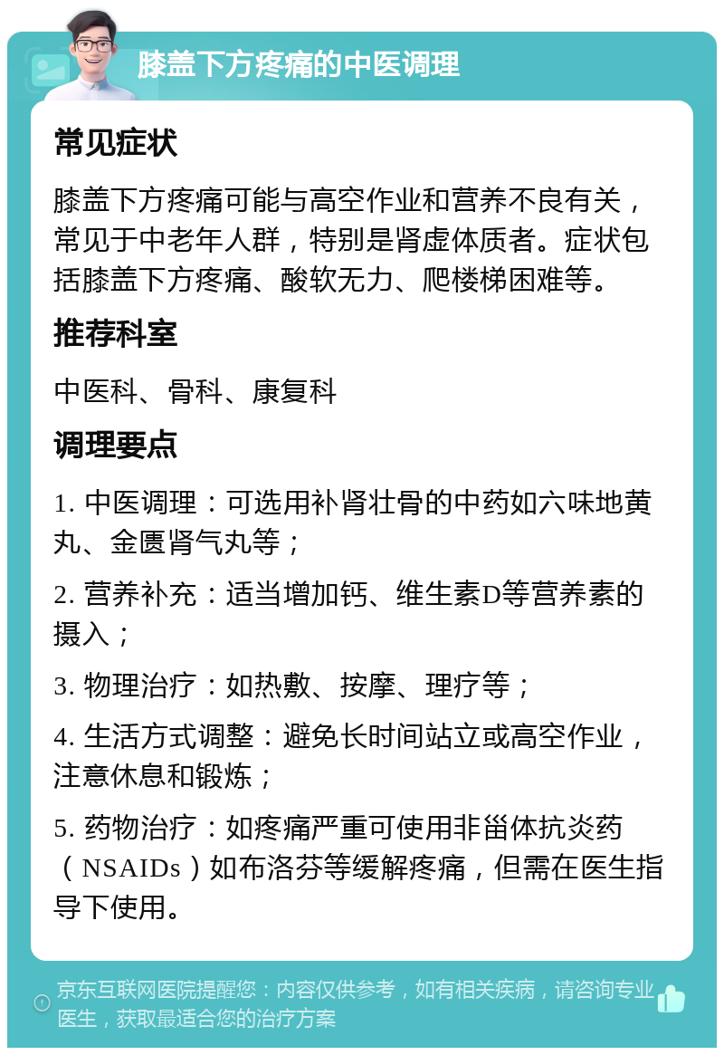 膝盖下方疼痛的中医调理 常见症状 膝盖下方疼痛可能与高空作业和营养不良有关，常见于中老年人群，特别是肾虚体质者。症状包括膝盖下方疼痛、酸软无力、爬楼梯困难等。 推荐科室 中医科、骨科、康复科 调理要点 1. 中医调理：可选用补肾壮骨的中药如六味地黄丸、金匮肾气丸等； 2. 营养补充：适当增加钙、维生素D等营养素的摄入； 3. 物理治疗：如热敷、按摩、理疗等； 4. 生活方式调整：避免长时间站立或高空作业，注意休息和锻炼； 5. 药物治疗：如疼痛严重可使用非甾体抗炎药（NSAIDs）如布洛芬等缓解疼痛，但需在医生指导下使用。