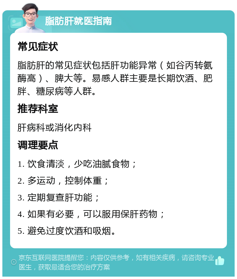 脂肪肝就医指南 常见症状 脂肪肝的常见症状包括肝功能异常（如谷丙转氨酶高）、脾大等。易感人群主要是长期饮酒、肥胖、糖尿病等人群。 推荐科室 肝病科或消化内科 调理要点 1. 饮食清淡，少吃油腻食物； 2. 多运动，控制体重； 3. 定期复查肝功能； 4. 如果有必要，可以服用保肝药物； 5. 避免过度饮酒和吸烟。