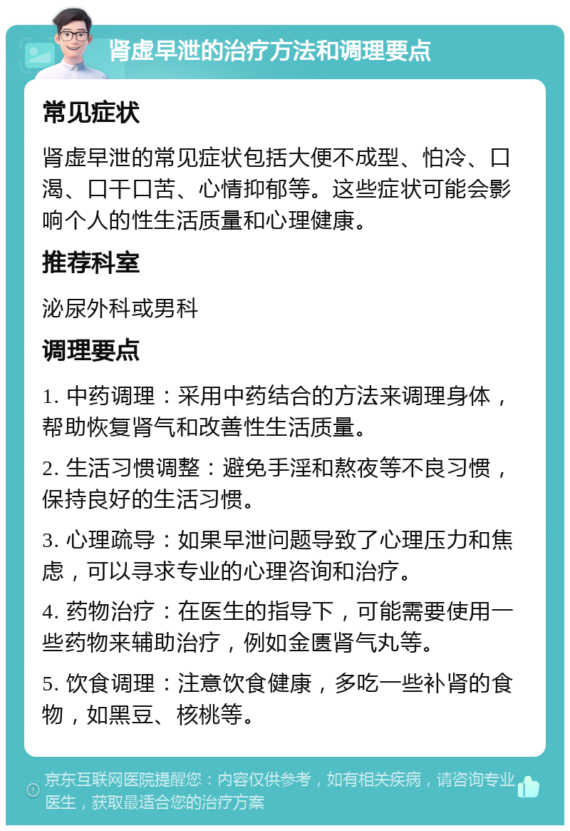 肾虚早泄的治疗方法和调理要点 常见症状 肾虚早泄的常见症状包括大便不成型、怕冷、口渴、口干口苦、心情抑郁等。这些症状可能会影响个人的性生活质量和心理健康。 推荐科室 泌尿外科或男科 调理要点 1. 中药调理：采用中药结合的方法来调理身体，帮助恢复肾气和改善性生活质量。 2. 生活习惯调整：避免手淫和熬夜等不良习惯，保持良好的生活习惯。 3. 心理疏导：如果早泄问题导致了心理压力和焦虑，可以寻求专业的心理咨询和治疗。 4. 药物治疗：在医生的指导下，可能需要使用一些药物来辅助治疗，例如金匮肾气丸等。 5. 饮食调理：注意饮食健康，多吃一些补肾的食物，如黑豆、核桃等。