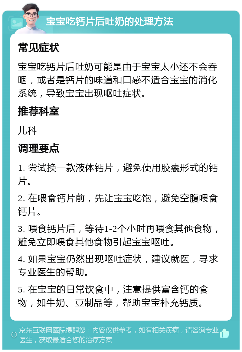 宝宝吃钙片后吐奶的处理方法 常见症状 宝宝吃钙片后吐奶可能是由于宝宝太小还不会吞咽，或者是钙片的味道和口感不适合宝宝的消化系统，导致宝宝出现呕吐症状。 推荐科室 儿科 调理要点 1. 尝试换一款液体钙片，避免使用胶囊形式的钙片。 2. 在喂食钙片前，先让宝宝吃饱，避免空腹喂食钙片。 3. 喂食钙片后，等待1-2个小时再喂食其他食物，避免立即喂食其他食物引起宝宝呕吐。 4. 如果宝宝仍然出现呕吐症状，建议就医，寻求专业医生的帮助。 5. 在宝宝的日常饮食中，注意提供富含钙的食物，如牛奶、豆制品等，帮助宝宝补充钙质。