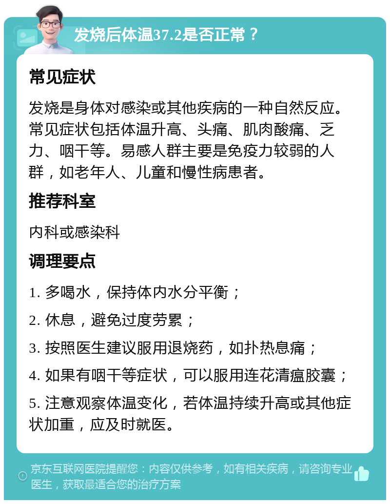 发烧后体温37.2是否正常？ 常见症状 发烧是身体对感染或其他疾病的一种自然反应。常见症状包括体温升高、头痛、肌肉酸痛、乏力、咽干等。易感人群主要是免疫力较弱的人群，如老年人、儿童和慢性病患者。 推荐科室 内科或感染科 调理要点 1. 多喝水，保持体内水分平衡； 2. 休息，避免过度劳累； 3. 按照医生建议服用退烧药，如扑热息痛； 4. 如果有咽干等症状，可以服用连花清瘟胶囊； 5. 注意观察体温变化，若体温持续升高或其他症状加重，应及时就医。