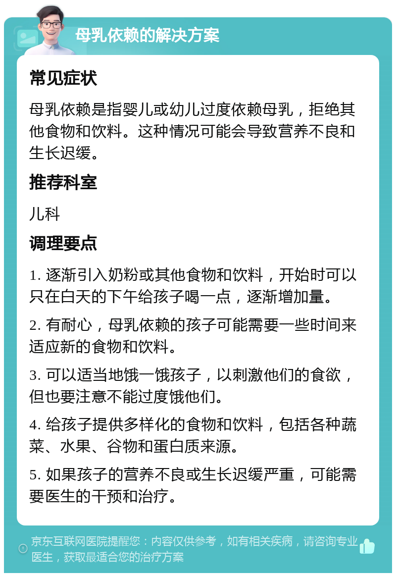 母乳依赖的解决方案 常见症状 母乳依赖是指婴儿或幼儿过度依赖母乳，拒绝其他食物和饮料。这种情况可能会导致营养不良和生长迟缓。 推荐科室 儿科 调理要点 1. 逐渐引入奶粉或其他食物和饮料，开始时可以只在白天的下午给孩子喝一点，逐渐增加量。 2. 有耐心，母乳依赖的孩子可能需要一些时间来适应新的食物和饮料。 3. 可以适当地饿一饿孩子，以刺激他们的食欲，但也要注意不能过度饿他们。 4. 给孩子提供多样化的食物和饮料，包括各种蔬菜、水果、谷物和蛋白质来源。 5. 如果孩子的营养不良或生长迟缓严重，可能需要医生的干预和治疗。