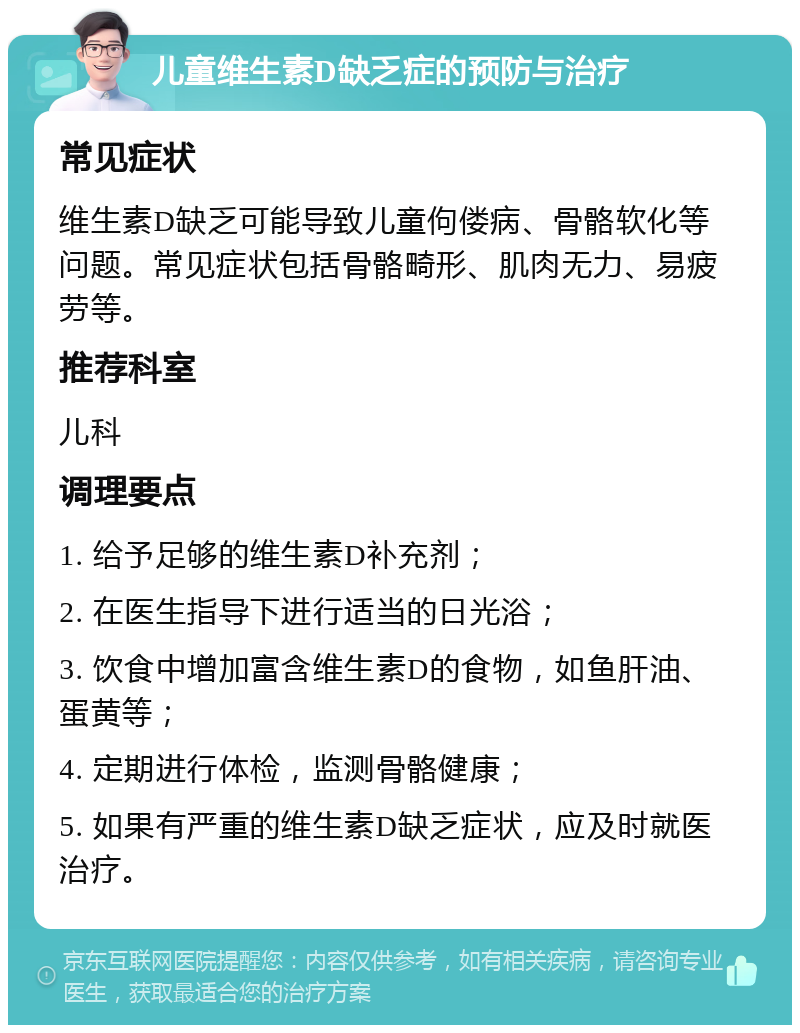 儿童维生素D缺乏症的预防与治疗 常见症状 维生素D缺乏可能导致儿童佝偻病、骨骼软化等问题。常见症状包括骨骼畸形、肌肉无力、易疲劳等。 推荐科室 儿科 调理要点 1. 给予足够的维生素D补充剂； 2. 在医生指导下进行适当的日光浴； 3. 饮食中增加富含维生素D的食物，如鱼肝油、蛋黄等； 4. 定期进行体检，监测骨骼健康； 5. 如果有严重的维生素D缺乏症状，应及时就医治疗。