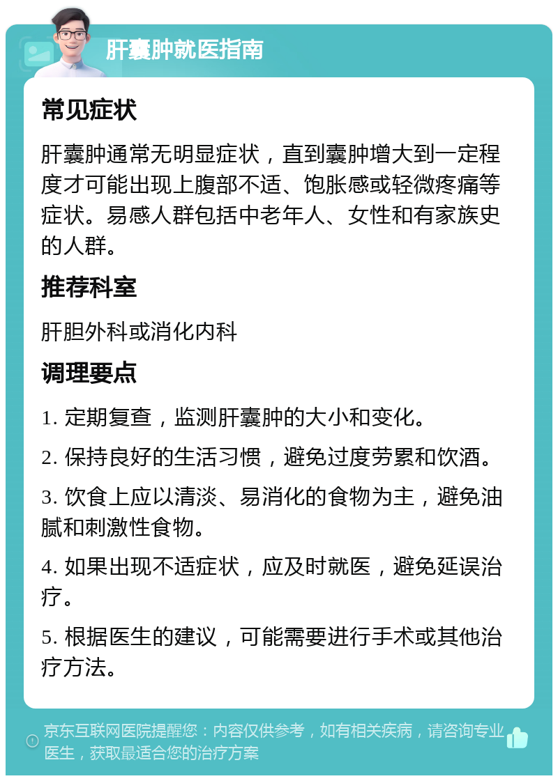 肝囊肿就医指南 常见症状 肝囊肿通常无明显症状，直到囊肿增大到一定程度才可能出现上腹部不适、饱胀感或轻微疼痛等症状。易感人群包括中老年人、女性和有家族史的人群。 推荐科室 肝胆外科或消化内科 调理要点 1. 定期复查，监测肝囊肿的大小和变化。 2. 保持良好的生活习惯，避免过度劳累和饮酒。 3. 饮食上应以清淡、易消化的食物为主，避免油腻和刺激性食物。 4. 如果出现不适症状，应及时就医，避免延误治疗。 5. 根据医生的建议，可能需要进行手术或其他治疗方法。