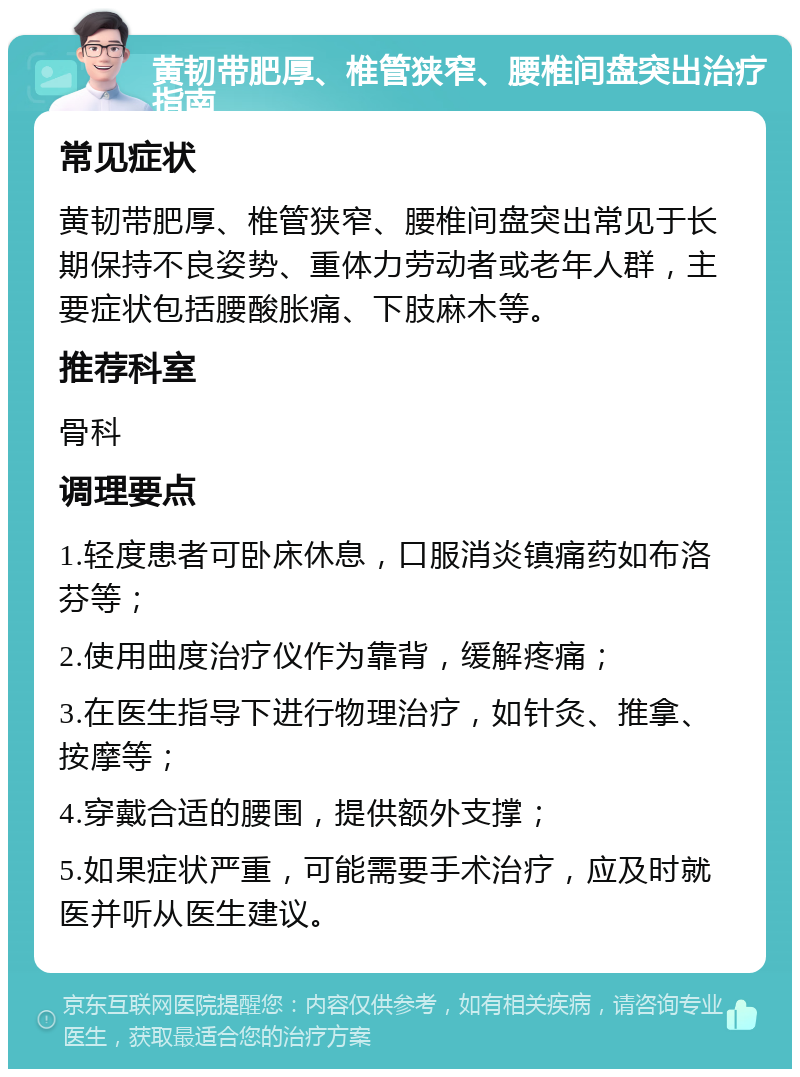 黄韧带肥厚、椎管狭窄、腰椎间盘突出治疗指南 常见症状 黄韧带肥厚、椎管狭窄、腰椎间盘突出常见于长期保持不良姿势、重体力劳动者或老年人群，主要症状包括腰酸胀痛、下肢麻木等。 推荐科室 骨科 调理要点 1.轻度患者可卧床休息，口服消炎镇痛药如布洛芬等； 2.使用曲度治疗仪作为靠背，缓解疼痛； 3.在医生指导下进行物理治疗，如针灸、推拿、按摩等； 4.穿戴合适的腰围，提供额外支撑； 5.如果症状严重，可能需要手术治疗，应及时就医并听从医生建议。