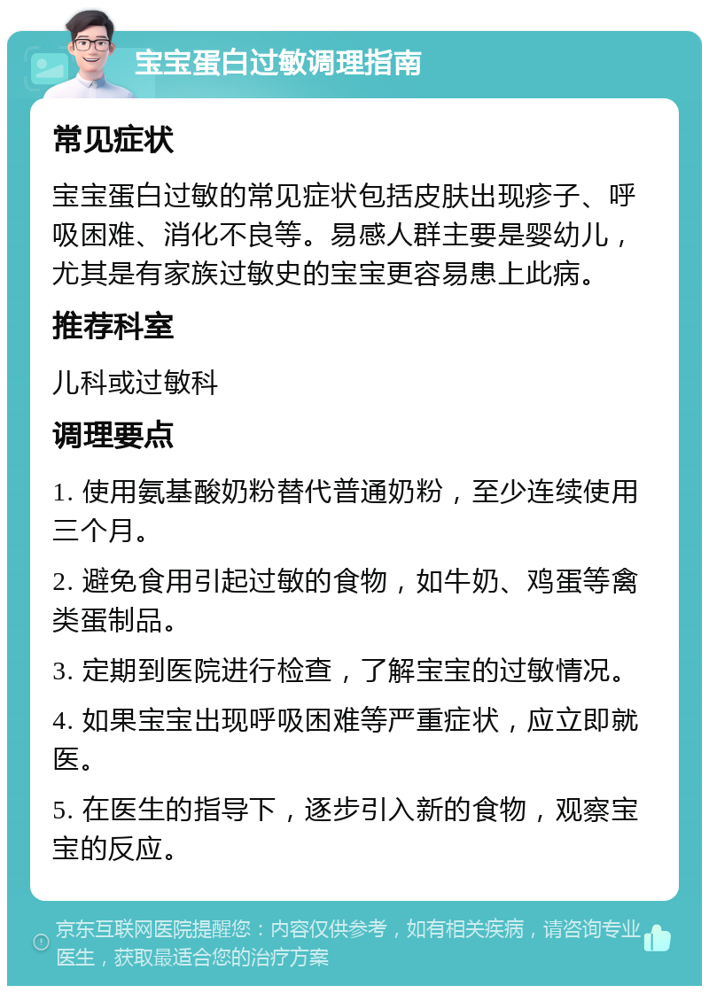 宝宝蛋白过敏调理指南 常见症状 宝宝蛋白过敏的常见症状包括皮肤出现疹子、呼吸困难、消化不良等。易感人群主要是婴幼儿，尤其是有家族过敏史的宝宝更容易患上此病。 推荐科室 儿科或过敏科 调理要点 1. 使用氨基酸奶粉替代普通奶粉，至少连续使用三个月。 2. 避免食用引起过敏的食物，如牛奶、鸡蛋等禽类蛋制品。 3. 定期到医院进行检查，了解宝宝的过敏情况。 4. 如果宝宝出现呼吸困难等严重症状，应立即就医。 5. 在医生的指导下，逐步引入新的食物，观察宝宝的反应。