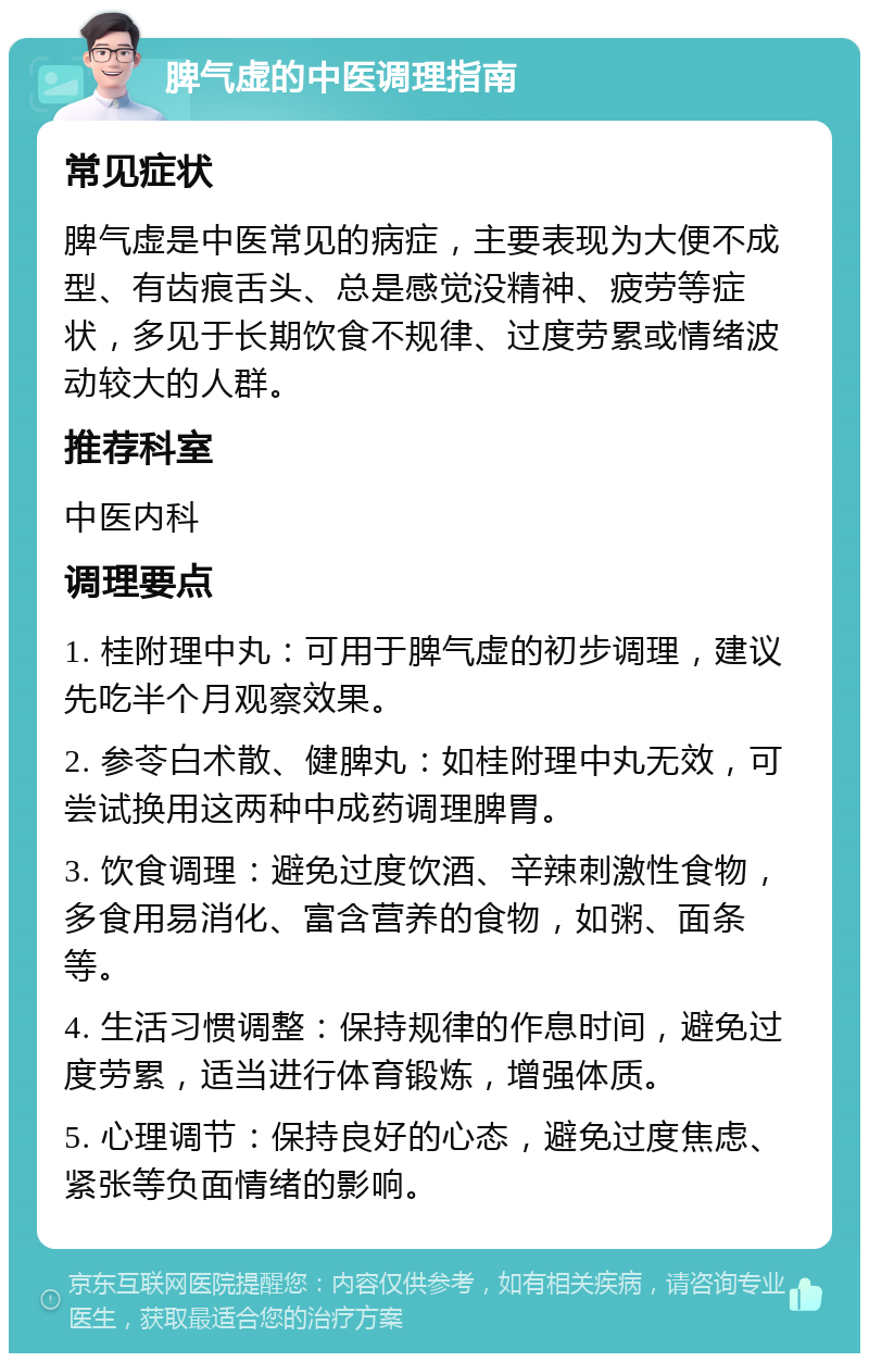 脾气虚的中医调理指南 常见症状 脾气虚是中医常见的病症，主要表现为大便不成型、有齿痕舌头、总是感觉没精神、疲劳等症状，多见于长期饮食不规律、过度劳累或情绪波动较大的人群。 推荐科室 中医内科 调理要点 1. 桂附理中丸：可用于脾气虚的初步调理，建议先吃半个月观察效果。 2. 参苓白术散、健脾丸：如桂附理中丸无效，可尝试换用这两种中成药调理脾胃。 3. 饮食调理：避免过度饮酒、辛辣刺激性食物，多食用易消化、富含营养的食物，如粥、面条等。 4. 生活习惯调整：保持规律的作息时间，避免过度劳累，适当进行体育锻炼，增强体质。 5. 心理调节：保持良好的心态，避免过度焦虑、紧张等负面情绪的影响。