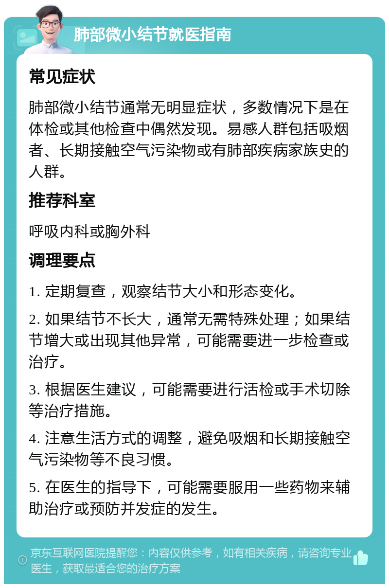 肺部微小结节就医指南 常见症状 肺部微小结节通常无明显症状，多数情况下是在体检或其他检查中偶然发现。易感人群包括吸烟者、长期接触空气污染物或有肺部疾病家族史的人群。 推荐科室 呼吸内科或胸外科 调理要点 1. 定期复查，观察结节大小和形态变化。 2. 如果结节不长大，通常无需特殊处理；如果结节增大或出现其他异常，可能需要进一步检查或治疗。 3. 根据医生建议，可能需要进行活检或手术切除等治疗措施。 4. 注意生活方式的调整，避免吸烟和长期接触空气污染物等不良习惯。 5. 在医生的指导下，可能需要服用一些药物来辅助治疗或预防并发症的发生。