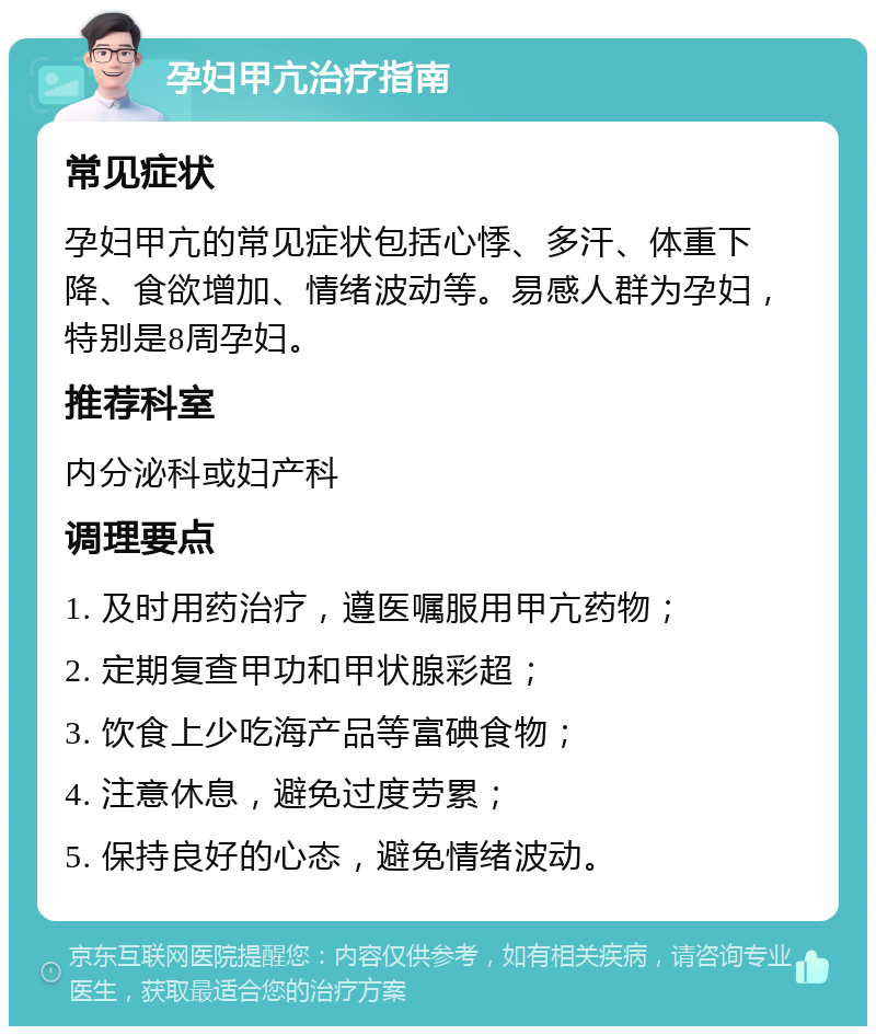 孕妇甲亢治疗指南 常见症状 孕妇甲亢的常见症状包括心悸、多汗、体重下降、食欲增加、情绪波动等。易感人群为孕妇，特别是8周孕妇。 推荐科室 内分泌科或妇产科 调理要点 1. 及时用药治疗，遵医嘱服用甲亢药物； 2. 定期复查甲功和甲状腺彩超； 3. 饮食上少吃海产品等富碘食物； 4. 注意休息，避免过度劳累； 5. 保持良好的心态，避免情绪波动。