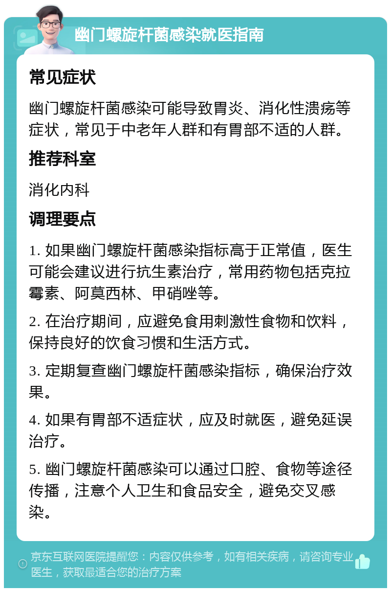 幽门螺旋杆菌感染就医指南 常见症状 幽门螺旋杆菌感染可能导致胃炎、消化性溃疡等症状，常见于中老年人群和有胃部不适的人群。 推荐科室 消化内科 调理要点 1. 如果幽门螺旋杆菌感染指标高于正常值，医生可能会建议进行抗生素治疗，常用药物包括克拉霉素、阿莫西林、甲硝唑等。 2. 在治疗期间，应避免食用刺激性食物和饮料，保持良好的饮食习惯和生活方式。 3. 定期复查幽门螺旋杆菌感染指标，确保治疗效果。 4. 如果有胃部不适症状，应及时就医，避免延误治疗。 5. 幽门螺旋杆菌感染可以通过口腔、食物等途径传播，注意个人卫生和食品安全，避免交叉感染。