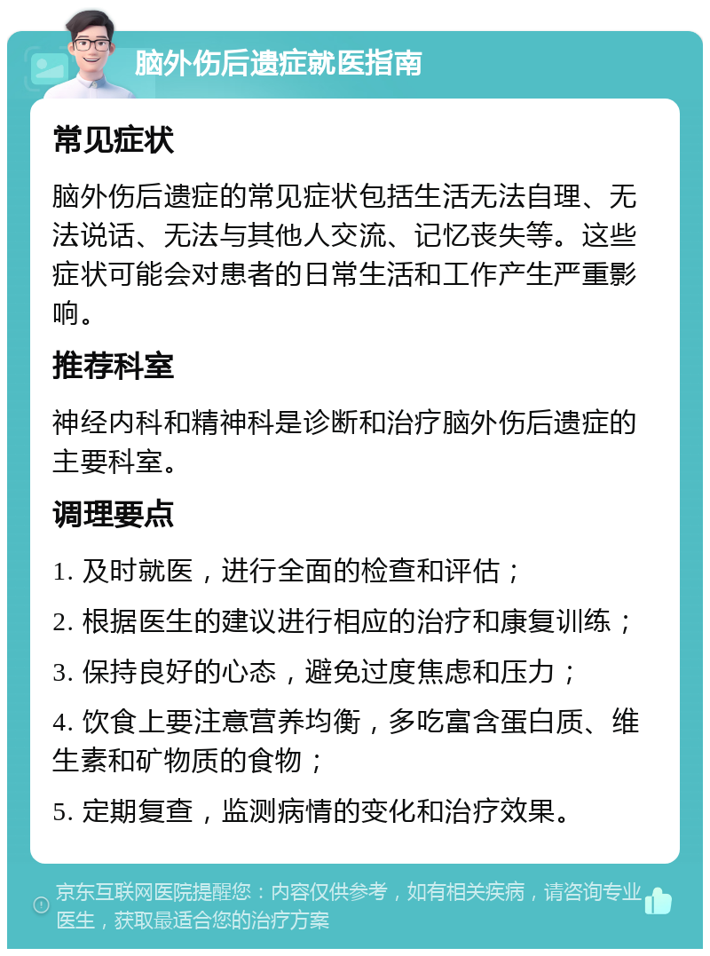 脑外伤后遗症就医指南 常见症状 脑外伤后遗症的常见症状包括生活无法自理、无法说话、无法与其他人交流、记忆丧失等。这些症状可能会对患者的日常生活和工作产生严重影响。 推荐科室 神经内科和精神科是诊断和治疗脑外伤后遗症的主要科室。 调理要点 1. 及时就医，进行全面的检查和评估； 2. 根据医生的建议进行相应的治疗和康复训练； 3. 保持良好的心态，避免过度焦虑和压力； 4. 饮食上要注意营养均衡，多吃富含蛋白质、维生素和矿物质的食物； 5. 定期复查，监测病情的变化和治疗效果。