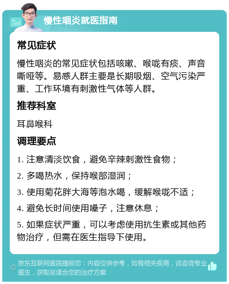 慢性咽炎就医指南 常见症状 慢性咽炎的常见症状包括咳嗽、喉咙有痰、声音嘶哑等。易感人群主要是长期吸烟、空气污染严重、工作环境有刺激性气体等人群。 推荐科室 耳鼻喉科 调理要点 1. 注意清淡饮食，避免辛辣刺激性食物； 2. 多喝热水，保持喉部湿润； 3. 使用菊花胖大海等泡水喝，缓解喉咙不适； 4. 避免长时间使用嗓子，注意休息； 5. 如果症状严重，可以考虑使用抗生素或其他药物治疗，但需在医生指导下使用。