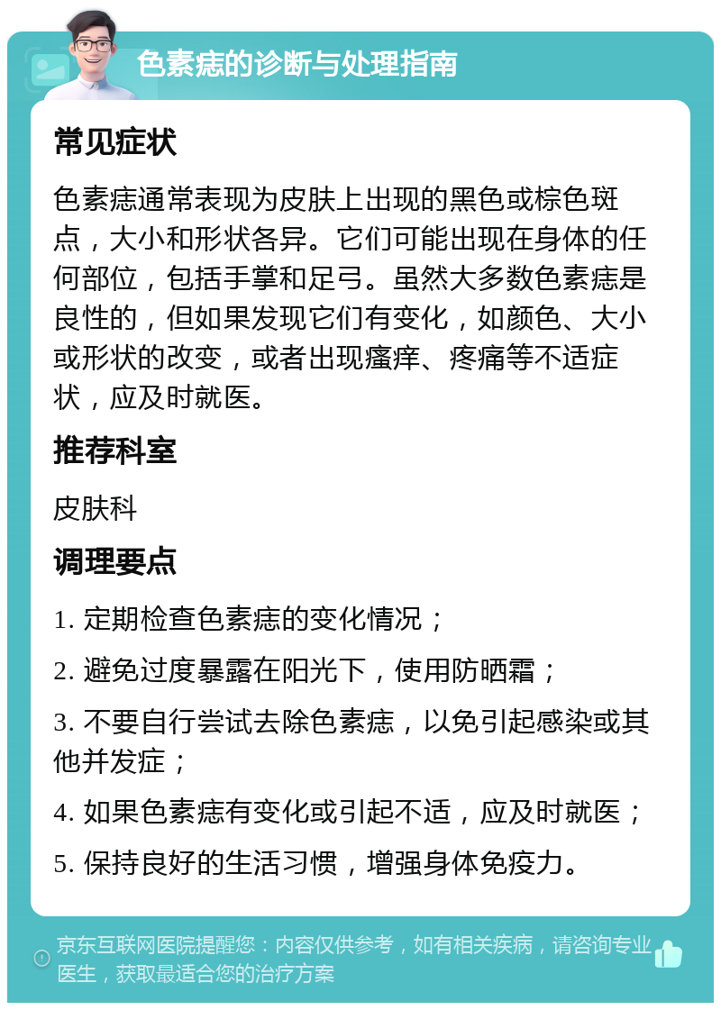 色素痣的诊断与处理指南 常见症状 色素痣通常表现为皮肤上出现的黑色或棕色斑点，大小和形状各异。它们可能出现在身体的任何部位，包括手掌和足弓。虽然大多数色素痣是良性的，但如果发现它们有变化，如颜色、大小或形状的改变，或者出现瘙痒、疼痛等不适症状，应及时就医。 推荐科室 皮肤科 调理要点 1. 定期检查色素痣的变化情况； 2. 避免过度暴露在阳光下，使用防晒霜； 3. 不要自行尝试去除色素痣，以免引起感染或其他并发症； 4. 如果色素痣有变化或引起不适，应及时就医； 5. 保持良好的生活习惯，增强身体免疫力。