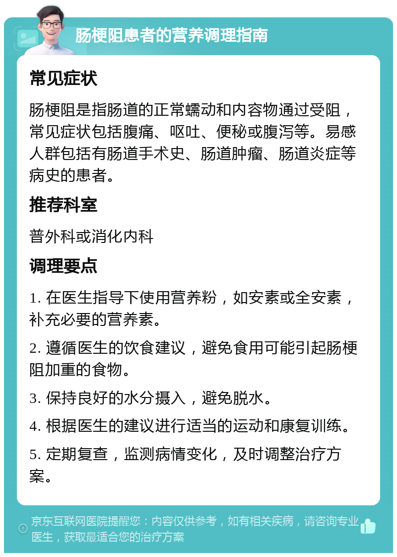 肠梗阻患者的营养调理指南 常见症状 肠梗阻是指肠道的正常蠕动和内容物通过受阻，常见症状包括腹痛、呕吐、便秘或腹泻等。易感人群包括有肠道手术史、肠道肿瘤、肠道炎症等病史的患者。 推荐科室 普外科或消化内科 调理要点 1. 在医生指导下使用营养粉，如安素或全安素，补充必要的营养素。 2. 遵循医生的饮食建议，避免食用可能引起肠梗阻加重的食物。 3. 保持良好的水分摄入，避免脱水。 4. 根据医生的建议进行适当的运动和康复训练。 5. 定期复查，监测病情变化，及时调整治疗方案。