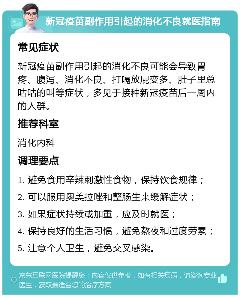 新冠疫苗副作用引起的消化不良就医指南 常见症状 新冠疫苗副作用引起的消化不良可能会导致胃疼、腹泻、消化不良、打嗝放屁变多、肚子里总咕咕的叫等症状，多见于接种新冠疫苗后一周内的人群。 推荐科室 消化内科 调理要点 1. 避免食用辛辣刺激性食物，保持饮食规律； 2. 可以服用奥美拉唑和整肠生来缓解症状； 3. 如果症状持续或加重，应及时就医； 4. 保持良好的生活习惯，避免熬夜和过度劳累； 5. 注意个人卫生，避免交叉感染。