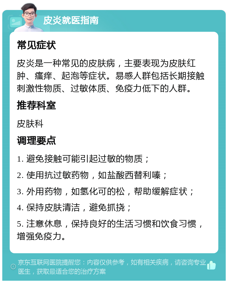 皮炎就医指南 常见症状 皮炎是一种常见的皮肤病，主要表现为皮肤红肿、瘙痒、起泡等症状。易感人群包括长期接触刺激性物质、过敏体质、免疫力低下的人群。 推荐科室 皮肤科 调理要点 1. 避免接触可能引起过敏的物质； 2. 使用抗过敏药物，如盐酸西替利嗪； 3. 外用药物，如氢化可的松，帮助缓解症状； 4. 保持皮肤清洁，避免抓挠； 5. 注意休息，保持良好的生活习惯和饮食习惯，增强免疫力。