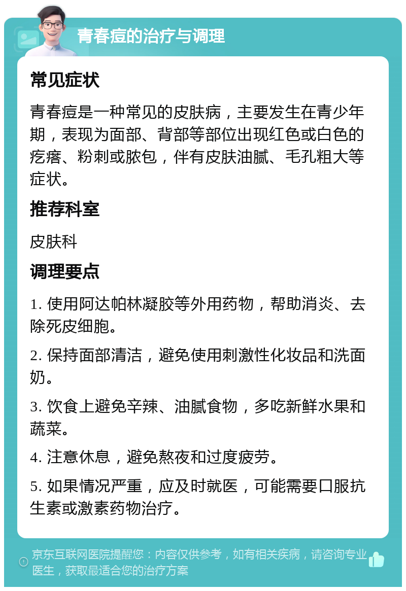 青春痘的治疗与调理 常见症状 青春痘是一种常见的皮肤病，主要发生在青少年期，表现为面部、背部等部位出现红色或白色的疙瘩、粉刺或脓包，伴有皮肤油腻、毛孔粗大等症状。 推荐科室 皮肤科 调理要点 1. 使用阿达帕林凝胶等外用药物，帮助消炎、去除死皮细胞。 2. 保持面部清洁，避免使用刺激性化妆品和洗面奶。 3. 饮食上避免辛辣、油腻食物，多吃新鲜水果和蔬菜。 4. 注意休息，避免熬夜和过度疲劳。 5. 如果情况严重，应及时就医，可能需要口服抗生素或激素药物治疗。