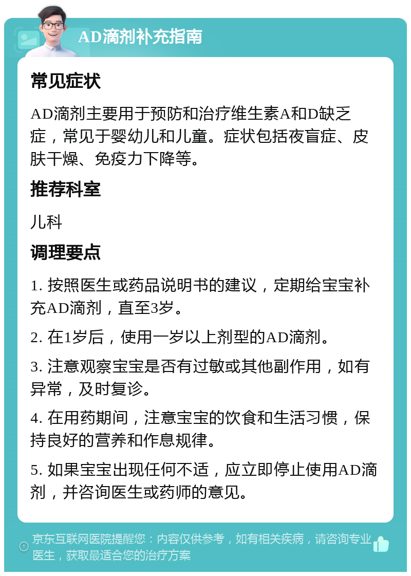 AD滴剂补充指南 常见症状 AD滴剂主要用于预防和治疗维生素A和D缺乏症，常见于婴幼儿和儿童。症状包括夜盲症、皮肤干燥、免疫力下降等。 推荐科室 儿科 调理要点 1. 按照医生或药品说明书的建议，定期给宝宝补充AD滴剂，直至3岁。 2. 在1岁后，使用一岁以上剂型的AD滴剂。 3. 注意观察宝宝是否有过敏或其他副作用，如有异常，及时复诊。 4. 在用药期间，注意宝宝的饮食和生活习惯，保持良好的营养和作息规律。 5. 如果宝宝出现任何不适，应立即停止使用AD滴剂，并咨询医生或药师的意见。