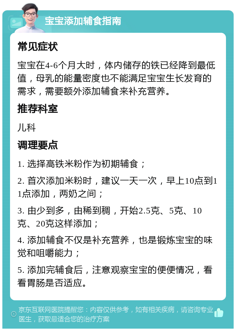 宝宝添加辅食指南 常见症状 宝宝在4-6个月大时，体内储存的铁已经降到最低值，母乳的能量密度也不能满足宝宝生长发育的需求，需要额外添加辅食来补充营养。 推荐科室 儿科 调理要点 1. 选择高铁米粉作为初期辅食； 2. 首次添加米粉时，建议一天一次，早上10点到11点添加，两奶之间； 3. 由少到多，由稀到稠，开始2.5克、5克、10克、20克这样添加； 4. 添加辅食不仅是补充营养，也是锻炼宝宝的味觉和咀嚼能力； 5. 添加完辅食后，注意观察宝宝的便便情况，看看胃肠是否适应。