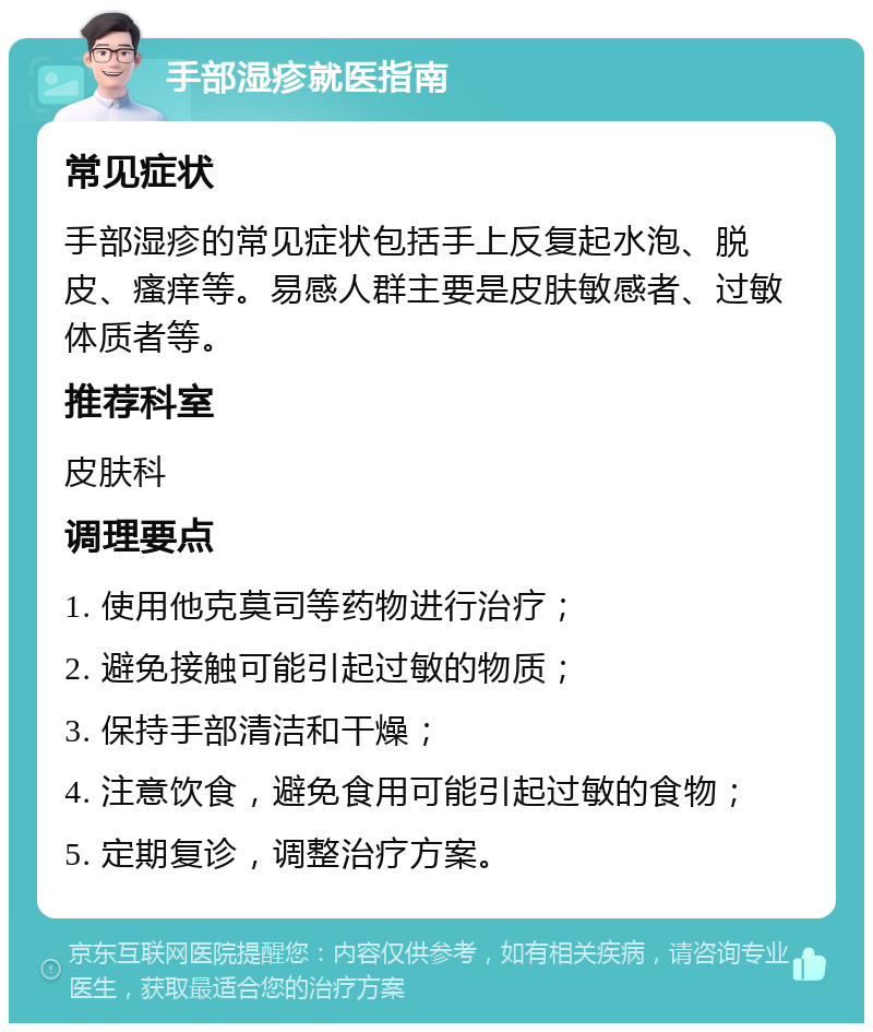 手部湿疹就医指南 常见症状 手部湿疹的常见症状包括手上反复起水泡、脱皮、瘙痒等。易感人群主要是皮肤敏感者、过敏体质者等。 推荐科室 皮肤科 调理要点 1. 使用他克莫司等药物进行治疗； 2. 避免接触可能引起过敏的物质； 3. 保持手部清洁和干燥； 4. 注意饮食，避免食用可能引起过敏的食物； 5. 定期复诊，调整治疗方案。