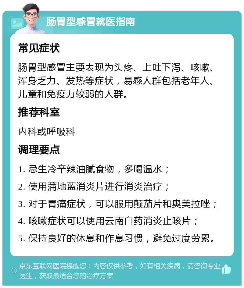 肠胃型感冒就医指南 常见症状 肠胃型感冒主要表现为头疼、上吐下泻、咳嗽、浑身乏力、发热等症状，易感人群包括老年人、儿童和免疫力较弱的人群。 推荐科室 内科或呼吸科 调理要点 1. 忌生冷辛辣油腻食物，多喝温水； 2. 使用蒲地蓝消炎片进行消炎治疗； 3. 对于胃痛症状，可以服用颠茄片和奥美拉唑； 4. 咳嗽症状可以使用云南白药消炎止咳片； 5. 保持良好的休息和作息习惯，避免过度劳累。