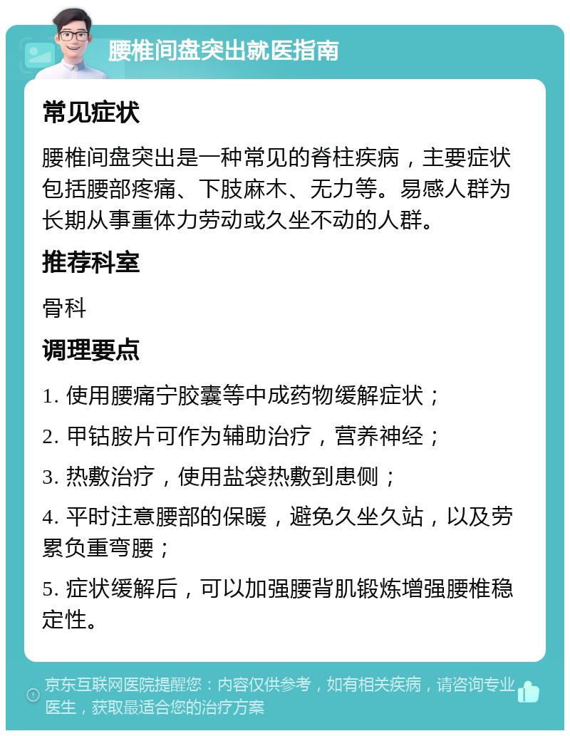 腰椎间盘突出就医指南 常见症状 腰椎间盘突出是一种常见的脊柱疾病，主要症状包括腰部疼痛、下肢麻木、无力等。易感人群为长期从事重体力劳动或久坐不动的人群。 推荐科室 骨科 调理要点 1. 使用腰痛宁胶囊等中成药物缓解症状； 2. 甲钴胺片可作为辅助治疗，营养神经； 3. 热敷治疗，使用盐袋热敷到患侧； 4. 平时注意腰部的保暖，避免久坐久站，以及劳累负重弯腰； 5. 症状缓解后，可以加强腰背肌锻炼增强腰椎稳定性。