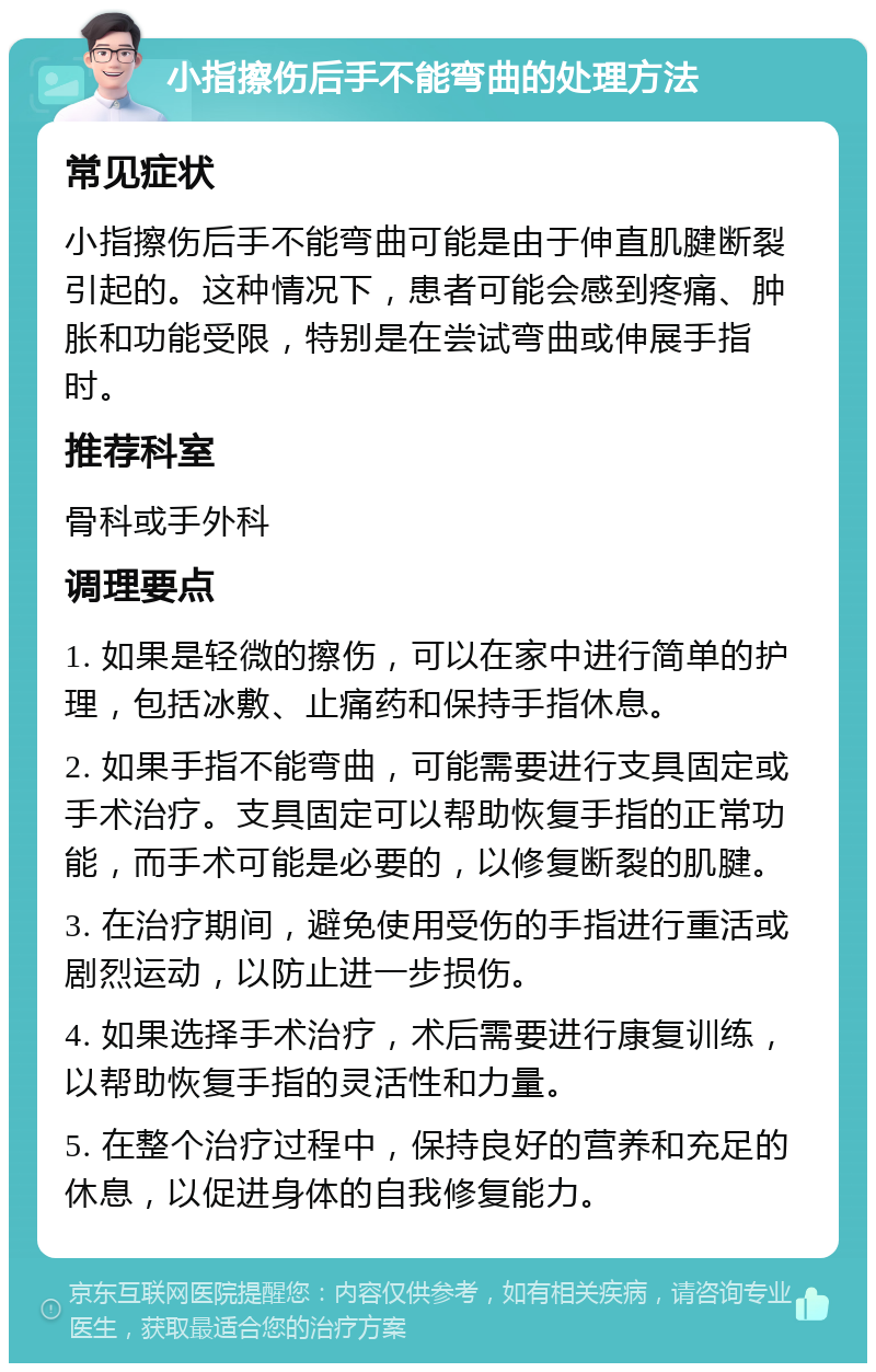 小指擦伤后手不能弯曲的处理方法 常见症状 小指擦伤后手不能弯曲可能是由于伸直肌腱断裂引起的。这种情况下，患者可能会感到疼痛、肿胀和功能受限，特别是在尝试弯曲或伸展手指时。 推荐科室 骨科或手外科 调理要点 1. 如果是轻微的擦伤，可以在家中进行简单的护理，包括冰敷、止痛药和保持手指休息。 2. 如果手指不能弯曲，可能需要进行支具固定或手术治疗。支具固定可以帮助恢复手指的正常功能，而手术可能是必要的，以修复断裂的肌腱。 3. 在治疗期间，避免使用受伤的手指进行重活或剧烈运动，以防止进一步损伤。 4. 如果选择手术治疗，术后需要进行康复训练，以帮助恢复手指的灵活性和力量。 5. 在整个治疗过程中，保持良好的营养和充足的休息，以促进身体的自我修复能力。