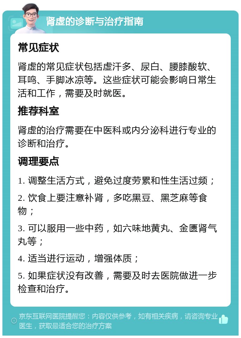 肾虚的诊断与治疗指南 常见症状 肾虚的常见症状包括虚汗多、尿白、腰膝酸软、耳鸣、手脚冰凉等。这些症状可能会影响日常生活和工作，需要及时就医。 推荐科室 肾虚的治疗需要在中医科或内分泌科进行专业的诊断和治疗。 调理要点 1. 调整生活方式，避免过度劳累和性生活过频； 2. 饮食上要注意补肾，多吃黑豆、黑芝麻等食物； 3. 可以服用一些中药，如六味地黄丸、金匮肾气丸等； 4. 适当进行运动，增强体质； 5. 如果症状没有改善，需要及时去医院做进一步检查和治疗。