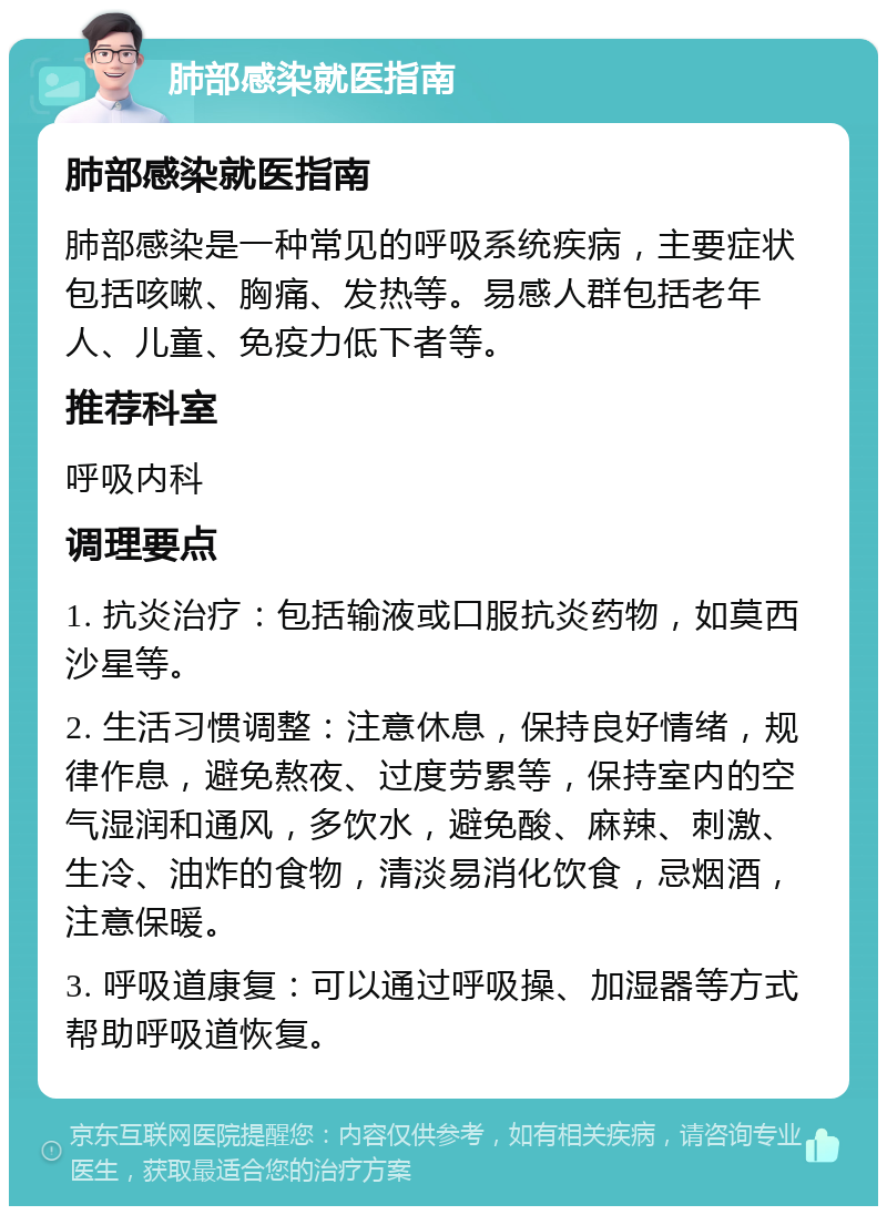 肺部感染就医指南 肺部感染就医指南 肺部感染是一种常见的呼吸系统疾病，主要症状包括咳嗽、胸痛、发热等。易感人群包括老年人、儿童、免疫力低下者等。 推荐科室 呼吸内科 调理要点 1. 抗炎治疗：包括输液或口服抗炎药物，如莫西沙星等。 2. 生活习惯调整：注意休息，保持良好情绪，规律作息，避免熬夜、过度劳累等，保持室内的空气湿润和通风，多饮水，避免酸、麻辣、刺激、生冷、油炸的食物，清淡易消化饮食，忌烟酒，注意保暖。 3. 呼吸道康复：可以通过呼吸操、加湿器等方式帮助呼吸道恢复。