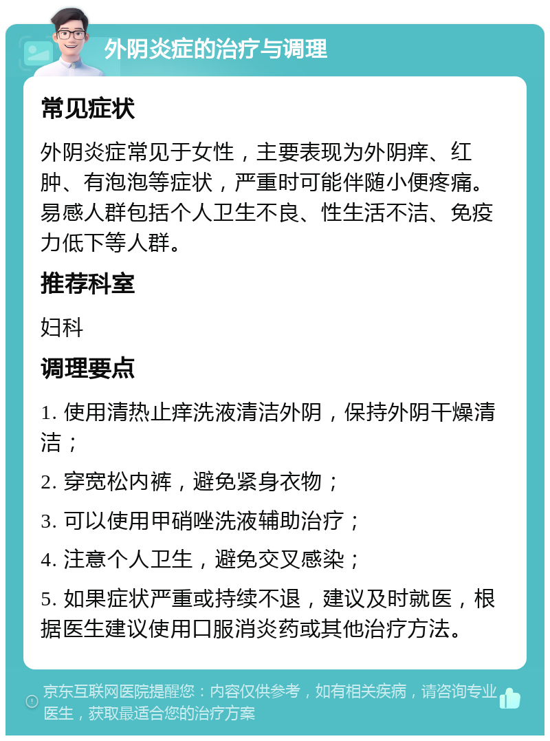 外阴炎症的治疗与调理 常见症状 外阴炎症常见于女性，主要表现为外阴痒、红肿、有泡泡等症状，严重时可能伴随小便疼痛。易感人群包括个人卫生不良、性生活不洁、免疫力低下等人群。 推荐科室 妇科 调理要点 1. 使用清热止痒洗液清洁外阴，保持外阴干燥清洁； 2. 穿宽松内裤，避免紧身衣物； 3. 可以使用甲硝唑洗液辅助治疗； 4. 注意个人卫生，避免交叉感染； 5. 如果症状严重或持续不退，建议及时就医，根据医生建议使用口服消炎药或其他治疗方法。