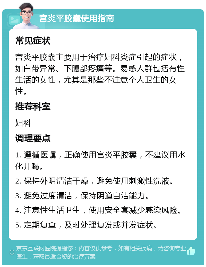 宫炎平胶囊使用指南 常见症状 宫炎平胶囊主要用于治疗妇科炎症引起的症状，如白带异常、下腹部疼痛等。易感人群包括有性生活的女性，尤其是那些不注意个人卫生的女性。 推荐科室 妇科 调理要点 1. 遵循医嘱，正确使用宫炎平胶囊，不建议用水化开喝。 2. 保持外阴清洁干燥，避免使用刺激性洗液。 3. 避免过度清洁，保持阴道自洁能力。 4. 注意性生活卫生，使用安全套减少感染风险。 5. 定期复查，及时处理复发或并发症状。