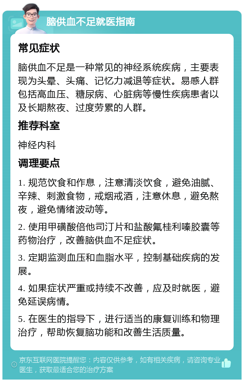 脑供血不足就医指南 常见症状 脑供血不足是一种常见的神经系统疾病，主要表现为头晕、头痛、记忆力减退等症状。易感人群包括高血压、糖尿病、心脏病等慢性疾病患者以及长期熬夜、过度劳累的人群。 推荐科室 神经内科 调理要点 1. 规范饮食和作息，注意清淡饮食，避免油腻、辛辣、刺激食物，戒烟戒酒，注意休息，避免熬夜，避免情绪波动等。 2. 使用甲磺酸倍他司汀片和盐酸氟桂利嗪胶囊等药物治疗，改善脑供血不足症状。 3. 定期监测血压和血脂水平，控制基础疾病的发展。 4. 如果症状严重或持续不改善，应及时就医，避免延误病情。 5. 在医生的指导下，进行适当的康复训练和物理治疗，帮助恢复脑功能和改善生活质量。