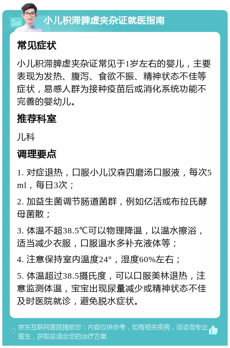 小儿积滞脾虚夹杂证就医指南 常见症状 小儿积滞脾虚夹杂证常见于1岁左右的婴儿，主要表现为发热、腹泻、食欲不振、精神状态不佳等症状，易感人群为接种疫苗后或消化系统功能不完善的婴幼儿。 推荐科室 儿科 调理要点 1. 对症退热，口服小儿汉森四磨汤口服液，每次5ml，每日3次； 2. 加益生菌调节肠道菌群，例如亿活或布拉氏酵母菌散； 3. 体温不超38.5℃可以物理降温，以温水擦浴，适当减少衣服，口服温水多补充液体等； 4. 注意保持室内温度24°，湿度60%左右； 5. 体温超过38.5摄氏度，可以口服美林退热，注意监测体温，宝宝出现尿量减少或精神状态不佳及时医院就诊，避免脱水症状。