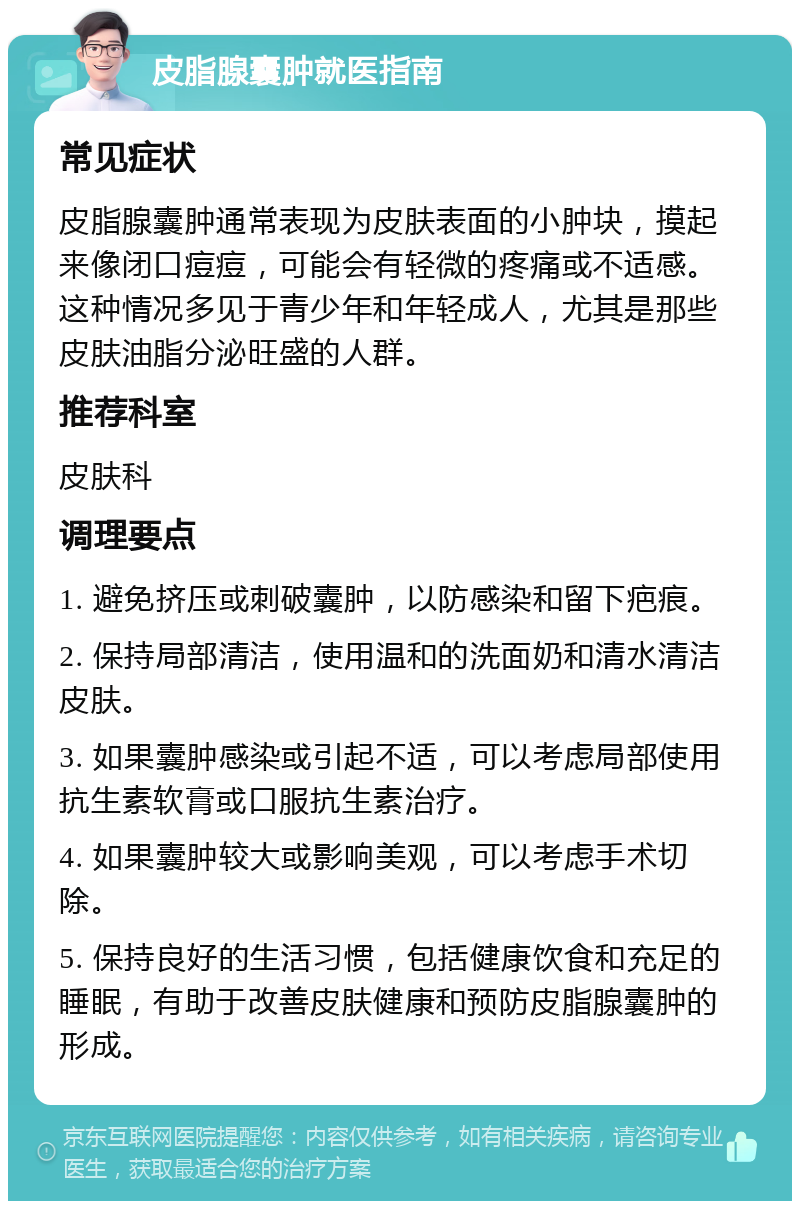 皮脂腺囊肿就医指南 常见症状 皮脂腺囊肿通常表现为皮肤表面的小肿块，摸起来像闭口痘痘，可能会有轻微的疼痛或不适感。这种情况多见于青少年和年轻成人，尤其是那些皮肤油脂分泌旺盛的人群。 推荐科室 皮肤科 调理要点 1. 避免挤压或刺破囊肿，以防感染和留下疤痕。 2. 保持局部清洁，使用温和的洗面奶和清水清洁皮肤。 3. 如果囊肿感染或引起不适，可以考虑局部使用抗生素软膏或口服抗生素治疗。 4. 如果囊肿较大或影响美观，可以考虑手术切除。 5. 保持良好的生活习惯，包括健康饮食和充足的睡眠，有助于改善皮肤健康和预防皮脂腺囊肿的形成。