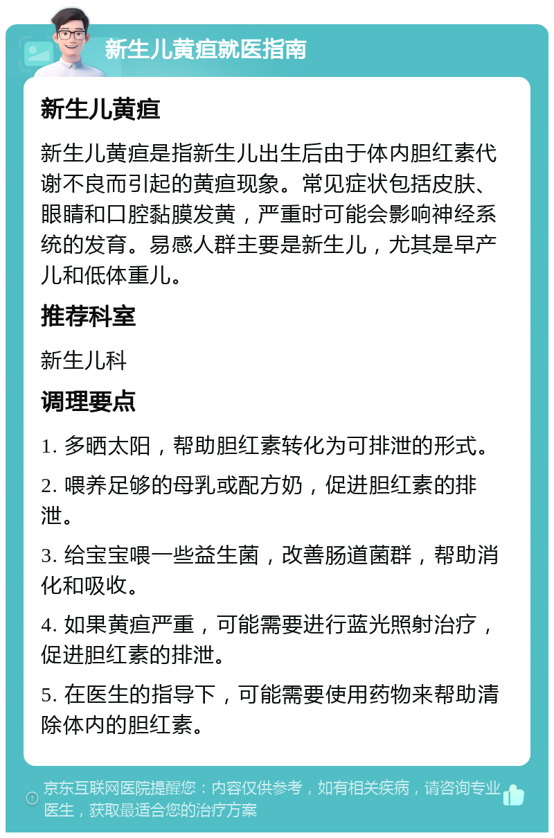 新生儿黄疸就医指南 新生儿黄疸 新生儿黄疸是指新生儿出生后由于体内胆红素代谢不良而引起的黄疸现象。常见症状包括皮肤、眼睛和口腔黏膜发黄，严重时可能会影响神经系统的发育。易感人群主要是新生儿，尤其是早产儿和低体重儿。 推荐科室 新生儿科 调理要点 1. 多晒太阳，帮助胆红素转化为可排泄的形式。 2. 喂养足够的母乳或配方奶，促进胆红素的排泄。 3. 给宝宝喂一些益生菌，改善肠道菌群，帮助消化和吸收。 4. 如果黄疸严重，可能需要进行蓝光照射治疗，促进胆红素的排泄。 5. 在医生的指导下，可能需要使用药物来帮助清除体内的胆红素。