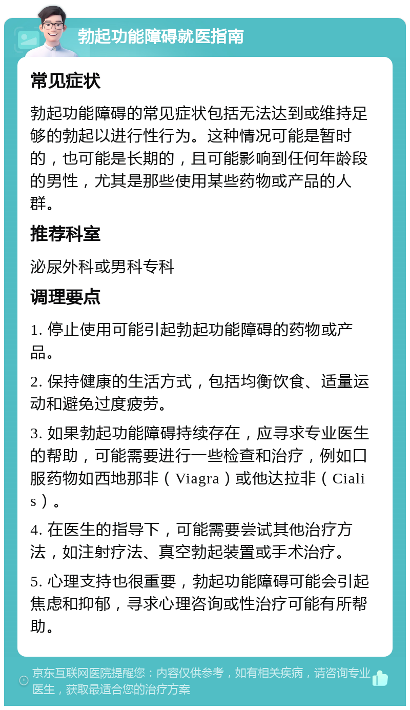 勃起功能障碍就医指南 常见症状 勃起功能障碍的常见症状包括无法达到或维持足够的勃起以进行性行为。这种情况可能是暂时的，也可能是长期的，且可能影响到任何年龄段的男性，尤其是那些使用某些药物或产品的人群。 推荐科室 泌尿外科或男科专科 调理要点 1. 停止使用可能引起勃起功能障碍的药物或产品。 2. 保持健康的生活方式，包括均衡饮食、适量运动和避免过度疲劳。 3. 如果勃起功能障碍持续存在，应寻求专业医生的帮助，可能需要进行一些检查和治疗，例如口服药物如西地那非（Viagra）或他达拉非（Cialis）。 4. 在医生的指导下，可能需要尝试其他治疗方法，如注射疗法、真空勃起装置或手术治疗。 5. 心理支持也很重要，勃起功能障碍可能会引起焦虑和抑郁，寻求心理咨询或性治疗可能有所帮助。