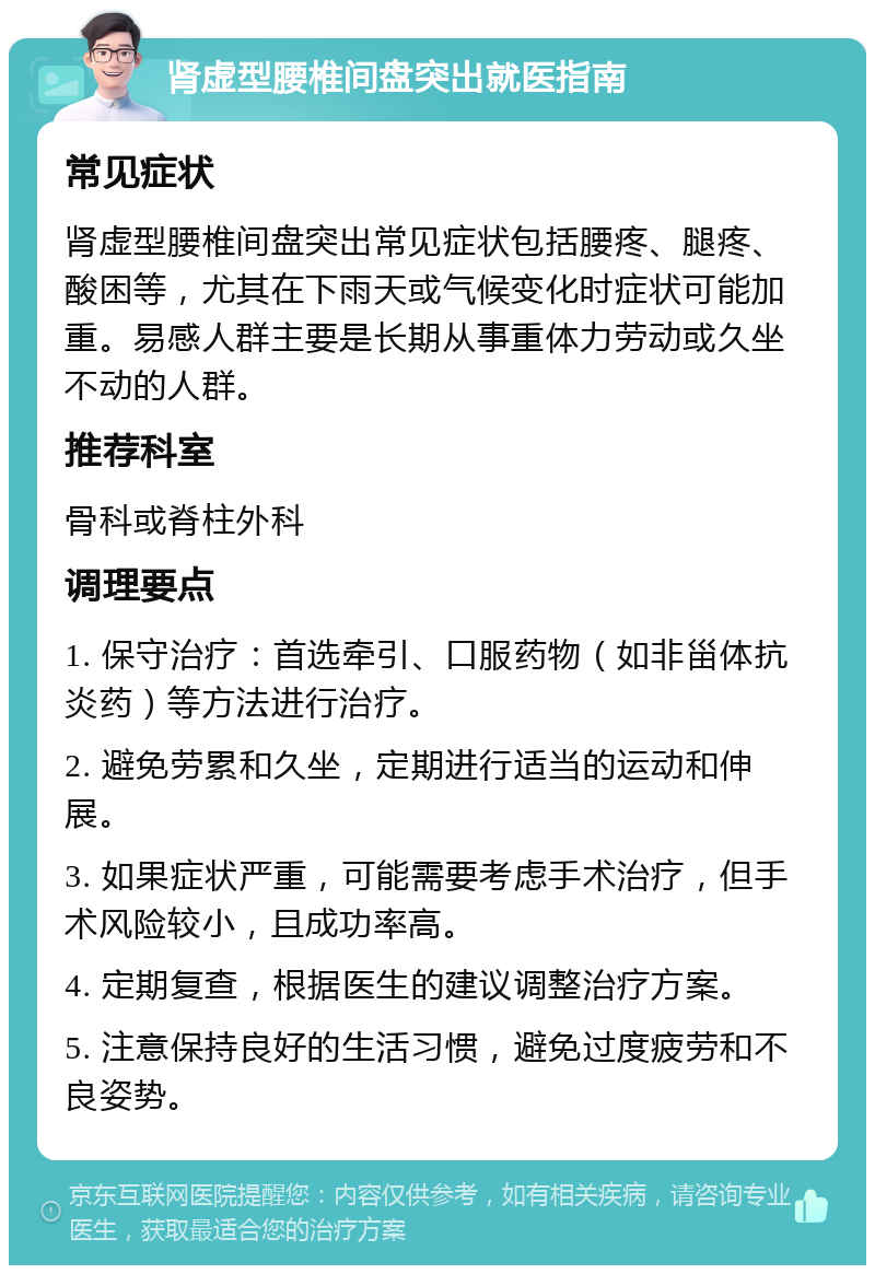 肾虚型腰椎间盘突出就医指南 常见症状 肾虚型腰椎间盘突出常见症状包括腰疼、腿疼、酸困等，尤其在下雨天或气候变化时症状可能加重。易感人群主要是长期从事重体力劳动或久坐不动的人群。 推荐科室 骨科或脊柱外科 调理要点 1. 保守治疗：首选牵引、口服药物（如非甾体抗炎药）等方法进行治疗。 2. 避免劳累和久坐，定期进行适当的运动和伸展。 3. 如果症状严重，可能需要考虑手术治疗，但手术风险较小，且成功率高。 4. 定期复查，根据医生的建议调整治疗方案。 5. 注意保持良好的生活习惯，避免过度疲劳和不良姿势。