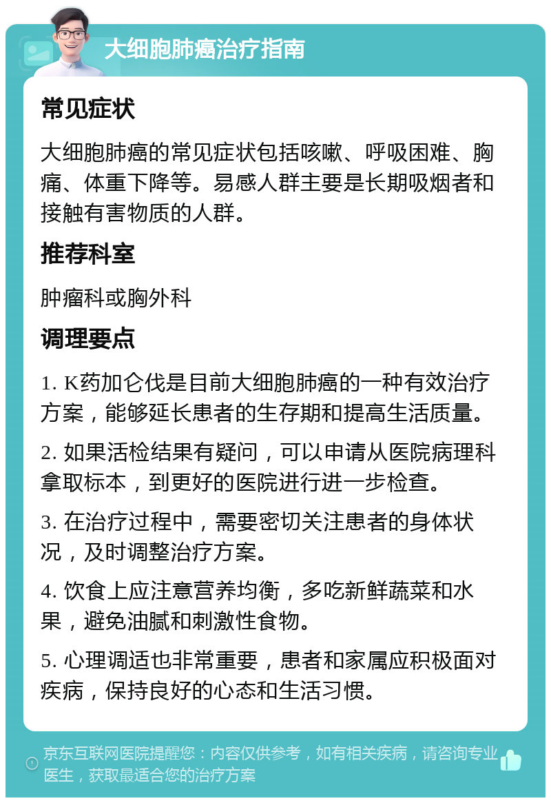 大细胞肺癌治疗指南 常见症状 大细胞肺癌的常见症状包括咳嗽、呼吸困难、胸痛、体重下降等。易感人群主要是长期吸烟者和接触有害物质的人群。 推荐科室 肿瘤科或胸外科 调理要点 1. K药加仑伐是目前大细胞肺癌的一种有效治疗方案，能够延长患者的生存期和提高生活质量。 2. 如果活检结果有疑问，可以申请从医院病理科拿取标本，到更好的医院进行进一步检查。 3. 在治疗过程中，需要密切关注患者的身体状况，及时调整治疗方案。 4. 饮食上应注意营养均衡，多吃新鲜蔬菜和水果，避免油腻和刺激性食物。 5. 心理调适也非常重要，患者和家属应积极面对疾病，保持良好的心态和生活习惯。