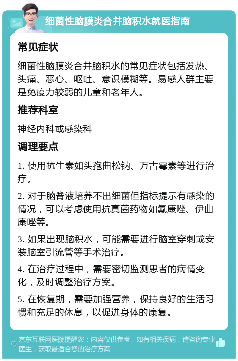 细菌性脑膜炎合并脑积水就医指南 常见症状 细菌性脑膜炎合并脑积水的常见症状包括发热、头痛、恶心、呕吐、意识模糊等。易感人群主要是免疫力较弱的儿童和老年人。 推荐科室 神经内科或感染科 调理要点 1. 使用抗生素如头孢曲松钠、万古霉素等进行治疗。 2. 对于脑脊液培养不出细菌但指标提示有感染的情况，可以考虑使用抗真菌药物如氟康唑、伊曲康唑等。 3. 如果出现脑积水，可能需要进行脑室穿刺或安装脑室引流管等手术治疗。 4. 在治疗过程中，需要密切监测患者的病情变化，及时调整治疗方案。 5. 在恢复期，需要加强营养，保持良好的生活习惯和充足的休息，以促进身体的康复。