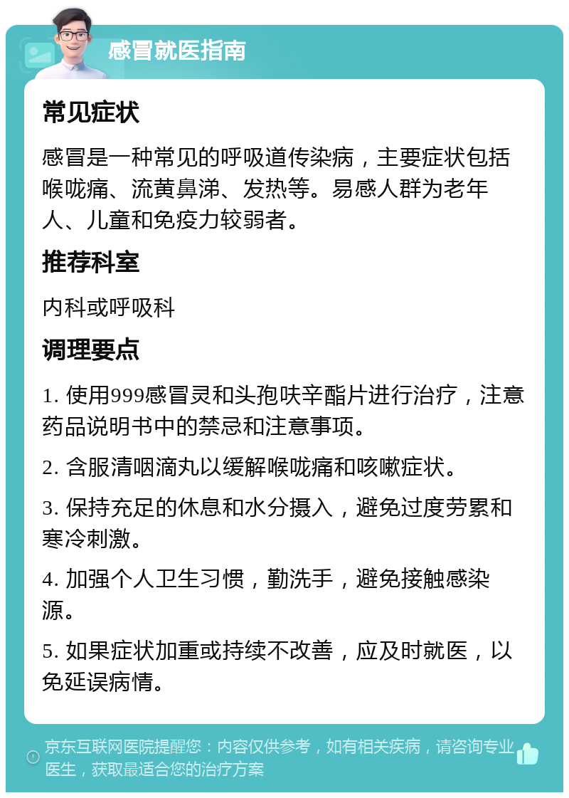 感冒就医指南 常见症状 感冒是一种常见的呼吸道传染病，主要症状包括喉咙痛、流黄鼻涕、发热等。易感人群为老年人、儿童和免疫力较弱者。 推荐科室 内科或呼吸科 调理要点 1. 使用999感冒灵和头孢呋辛酯片进行治疗，注意药品说明书中的禁忌和注意事项。 2. 含服清咽滴丸以缓解喉咙痛和咳嗽症状。 3. 保持充足的休息和水分摄入，避免过度劳累和寒冷刺激。 4. 加强个人卫生习惯，勤洗手，避免接触感染源。 5. 如果症状加重或持续不改善，应及时就医，以免延误病情。