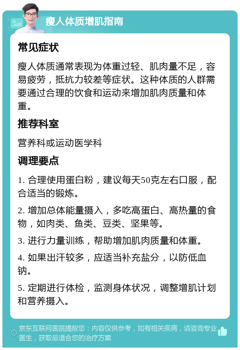 瘦人体质增肌指南 常见症状 瘦人体质通常表现为体重过轻、肌肉量不足，容易疲劳，抵抗力较差等症状。这种体质的人群需要通过合理的饮食和运动来增加肌肉质量和体重。 推荐科室 营养科或运动医学科 调理要点 1. 合理使用蛋白粉，建议每天50克左右口服，配合适当的锻炼。 2. 增加总体能量摄入，多吃高蛋白、高热量的食物，如肉类、鱼类、豆类、坚果等。 3. 进行力量训练，帮助增加肌肉质量和体重。 4. 如果出汗较多，应适当补充盐分，以防低血钠。 5. 定期进行体检，监测身体状况，调整增肌计划和营养摄入。