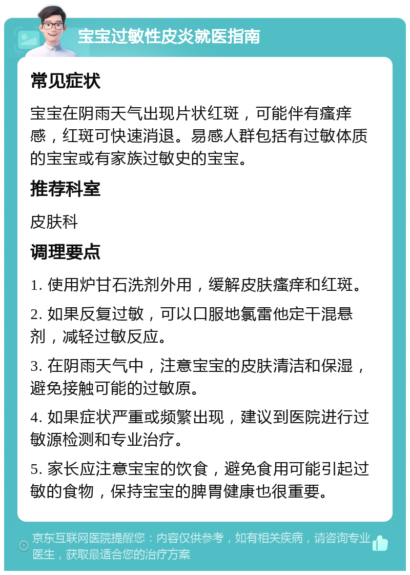 宝宝过敏性皮炎就医指南 常见症状 宝宝在阴雨天气出现片状红斑，可能伴有瘙痒感，红斑可快速消退。易感人群包括有过敏体质的宝宝或有家族过敏史的宝宝。 推荐科室 皮肤科 调理要点 1. 使用炉甘石洗剂外用，缓解皮肤瘙痒和红斑。 2. 如果反复过敏，可以口服地氯雷他定干混悬剂，减轻过敏反应。 3. 在阴雨天气中，注意宝宝的皮肤清洁和保湿，避免接触可能的过敏原。 4. 如果症状严重或频繁出现，建议到医院进行过敏源检测和专业治疗。 5. 家长应注意宝宝的饮食，避免食用可能引起过敏的食物，保持宝宝的脾胃健康也很重要。