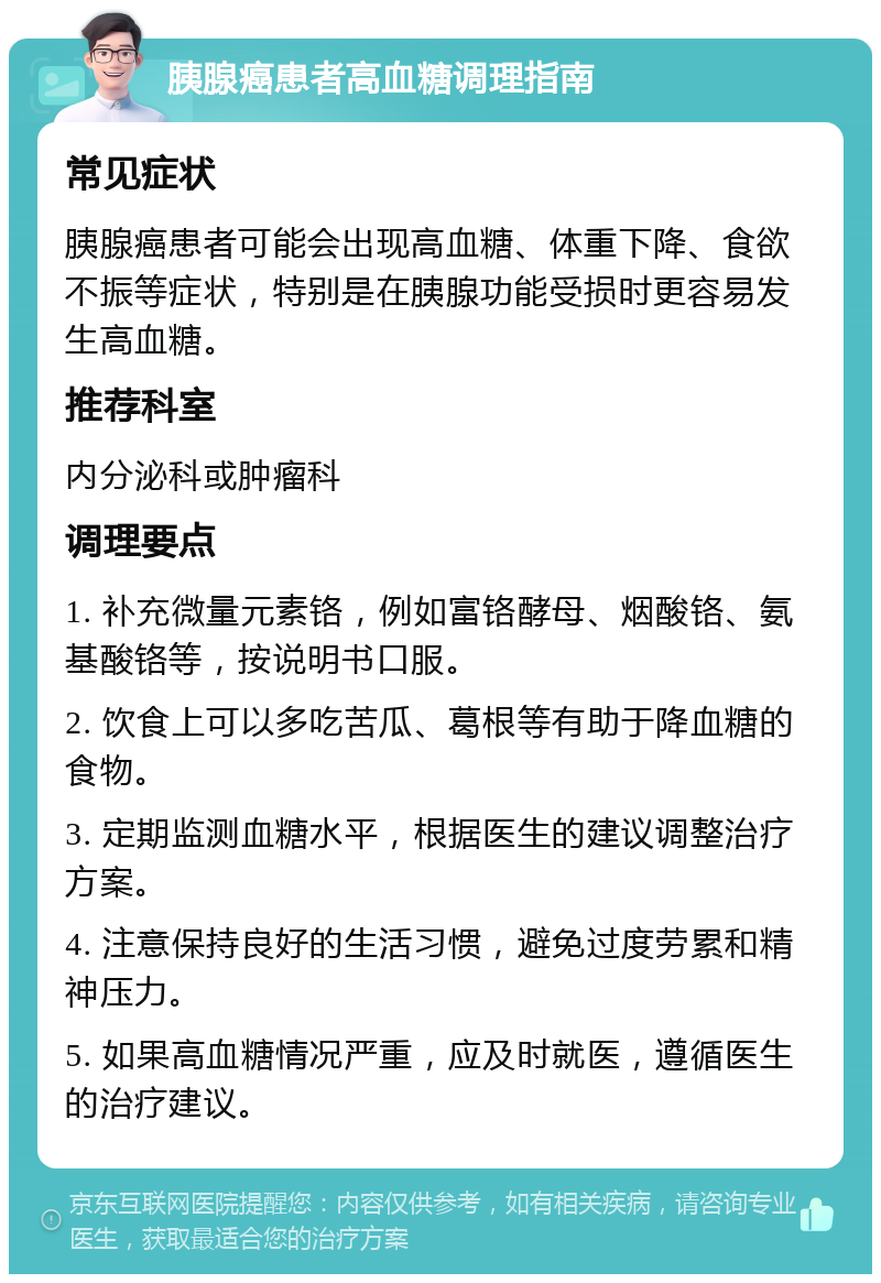 胰腺癌患者高血糖调理指南 常见症状 胰腺癌患者可能会出现高血糖、体重下降、食欲不振等症状，特别是在胰腺功能受损时更容易发生高血糖。 推荐科室 内分泌科或肿瘤科 调理要点 1. 补充微量元素铬，例如富铬酵母、烟酸铬、氨基酸铬等，按说明书口服。 2. 饮食上可以多吃苦瓜、葛根等有助于降血糖的食物。 3. 定期监测血糖水平，根据医生的建议调整治疗方案。 4. 注意保持良好的生活习惯，避免过度劳累和精神压力。 5. 如果高血糖情况严重，应及时就医，遵循医生的治疗建议。