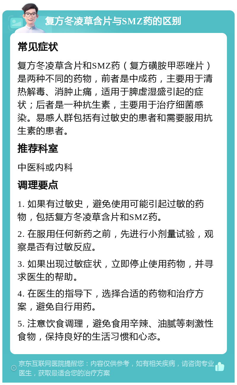 复方冬凌草含片与SMZ药的区别 常见症状 复方冬凌草含片和SMZ药（复方磺胺甲恶唑片）是两种不同的药物，前者是中成药，主要用于清热解毒、消肿止痛，适用于脾虚湿盛引起的症状；后者是一种抗生素，主要用于治疗细菌感染。易感人群包括有过敏史的患者和需要服用抗生素的患者。 推荐科室 中医科或内科 调理要点 1. 如果有过敏史，避免使用可能引起过敏的药物，包括复方冬凌草含片和SMZ药。 2. 在服用任何新药之前，先进行小剂量试验，观察是否有过敏反应。 3. 如果出现过敏症状，立即停止使用药物，并寻求医生的帮助。 4. 在医生的指导下，选择合适的药物和治疗方案，避免自行用药。 5. 注意饮食调理，避免食用辛辣、油腻等刺激性食物，保持良好的生活习惯和心态。