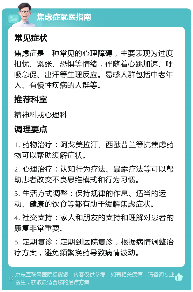 焦虑症就医指南 常见症状 焦虑症是一种常见的心理障碍，主要表现为过度担忧、紧张、恐惧等情绪，伴随着心跳加速、呼吸急促、出汗等生理反应。易感人群包括中老年人、有慢性疾病的人群等。 推荐科室 精神科或心理科 调理要点 1. 药物治疗：阿戈美拉汀、西酞普兰等抗焦虑药物可以帮助缓解症状。 2. 心理治疗：认知行为疗法、暴露疗法等可以帮助患者改变不良思维模式和行为习惯。 3. 生活方式调整：保持规律的作息、适当的运动、健康的饮食等都有助于缓解焦虑症状。 4. 社交支持：家人和朋友的支持和理解对患者的康复非常重要。 5. 定期复诊：定期到医院复诊，根据病情调整治疗方案，避免频繁换药导致病情波动。